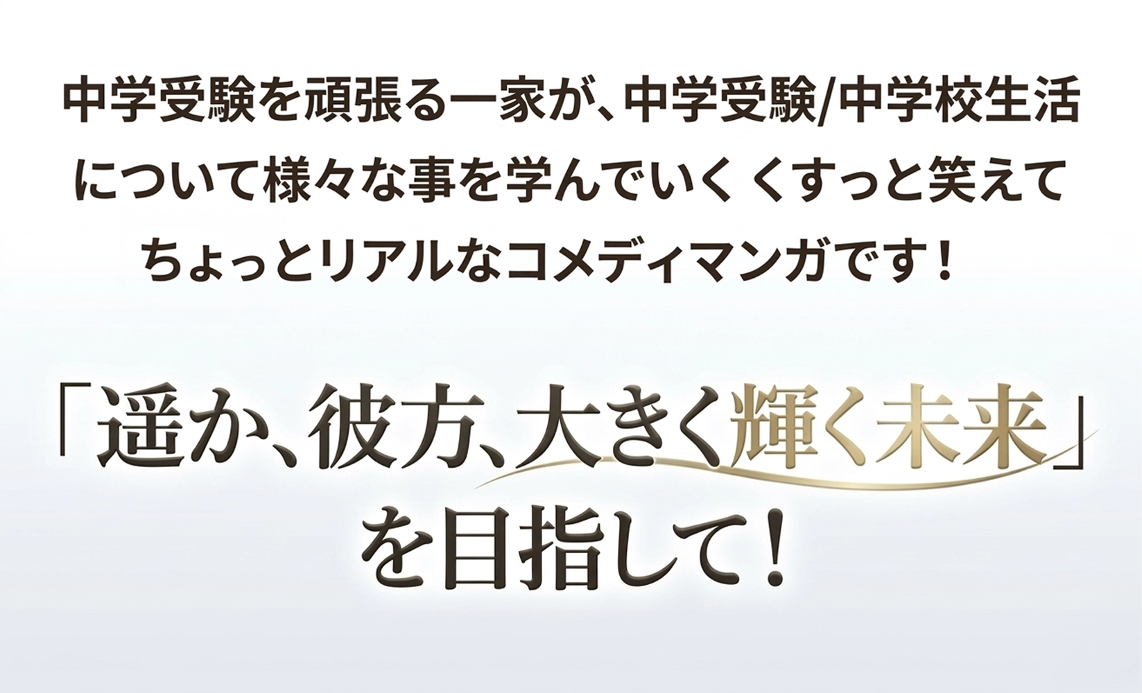 中学受験を頑張る一家が、中学受験/中学生活について様々な事を学んでいく、くすっと笑えてちょっとリアルなコメディマンガです。遥か、彼方、大きく輝く未来を目指して！